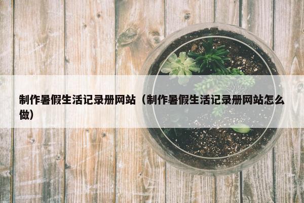 制作暑假生活记录册网站（制作暑假生活记录册网站怎么做）