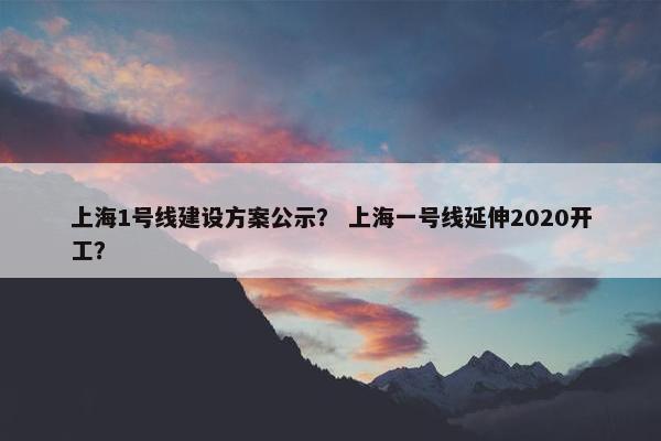 上海1号线建设方案公示？ 上海一号线延伸2020开工？