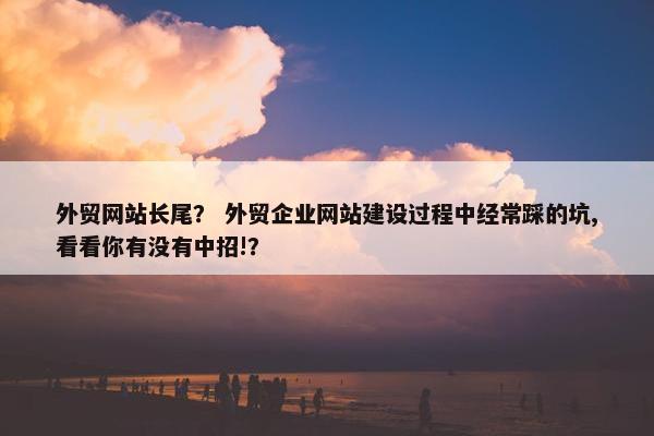 外贸网站长尾？ 外贸企业网站建设过程中经常踩的坑,看看你有没有中招!？