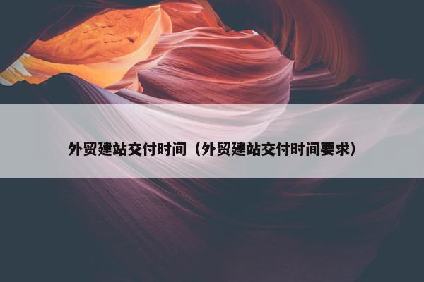 外贸建站交付时间（外贸建站交付时间要求）