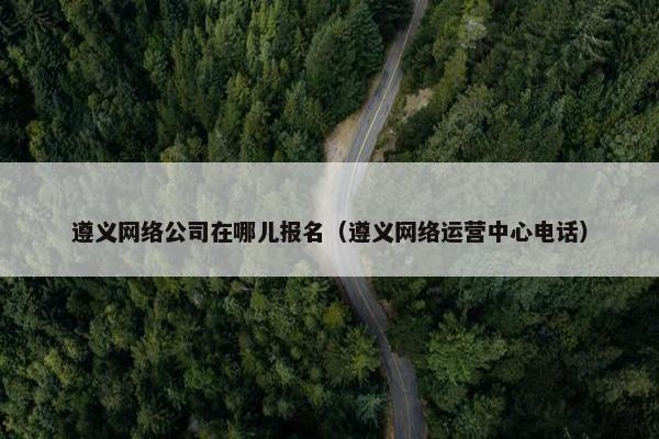 遵义网络公司在哪儿报名（遵义网络运营中心电话）