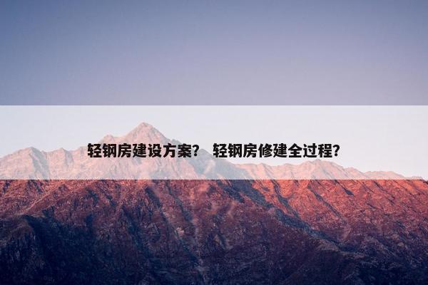 轻钢房建设方案？ 轻钢房修建全过程？
