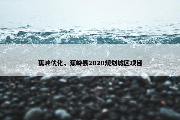 蕉岭优化，蕉岭县2020规划城区项目