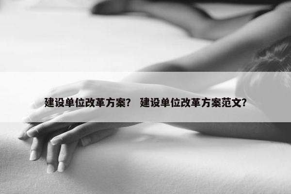 建设单位改革方案？ 建设单位改革方案范文？