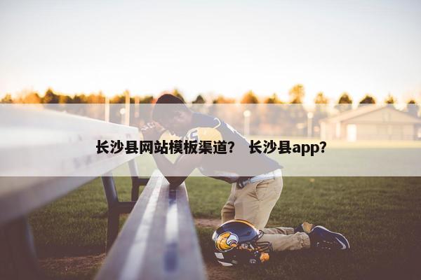 长沙县网站模板渠道？ 长沙县app？