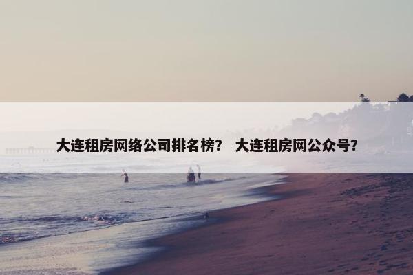大连租房网络公司排名榜？ 大连租房网公众号？