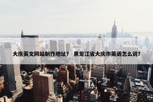 大庆英文网站制作地址？ 黑龙江省大庆市英语怎么说？