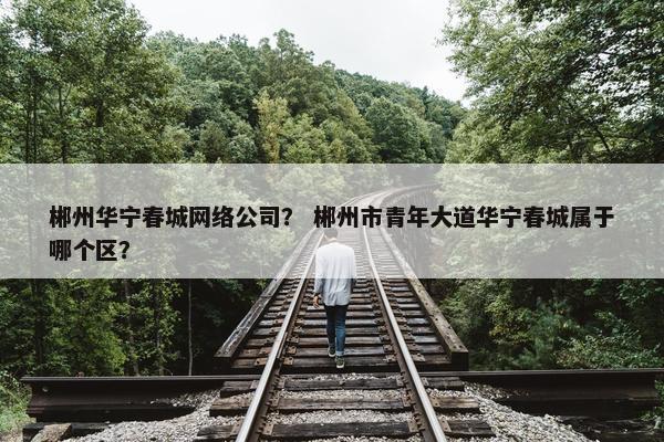 郴州华宁春城网络公司？ 郴州市青年大道华宁春城属于哪个区？