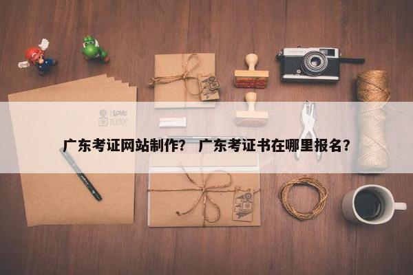 广东考证网站制作？ 广东考证书在哪里报名？