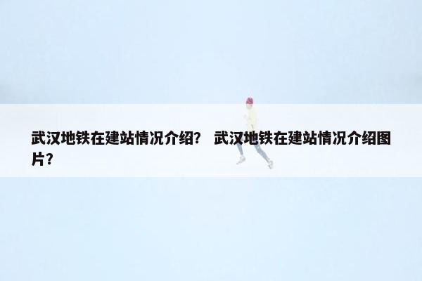 武汉地铁在建站情况介绍？ 武汉地铁在建站情况介绍图片？
