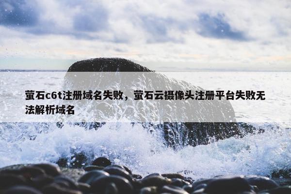 萤石c6t注册域名失败，萤石云摄像头注册平台失败无法解析域名