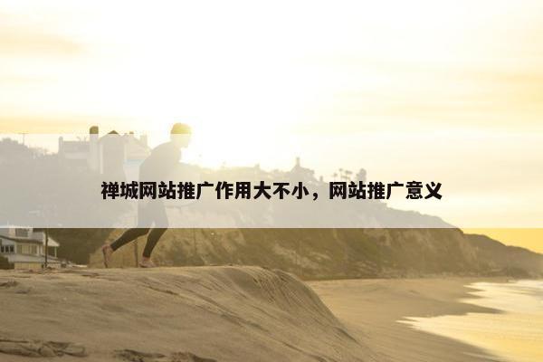 禅城网站推广作用大不小，网站推广意义