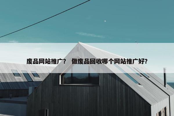 废品网站推广？ 做废品回收哪个网站推广好？