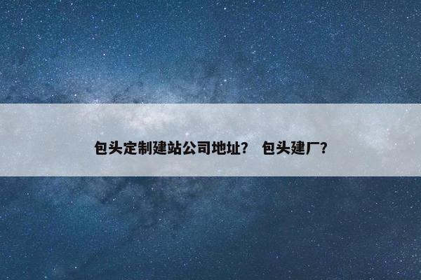 包头定制建站公司地址？ 包头建厂？
