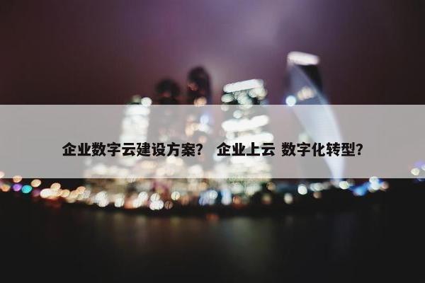 企业数字云建设方案？ 企业上云 数字化转型？