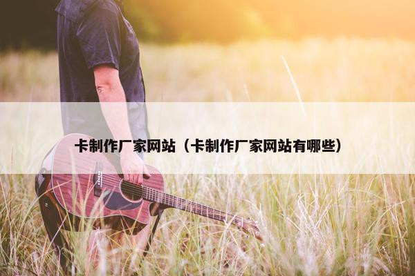 卡制作厂家网站（卡制作厂家网站有哪些）