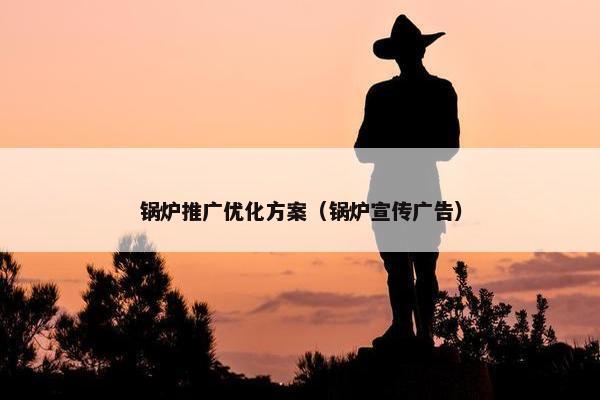锅炉推广优化方案（锅炉宣传广告）