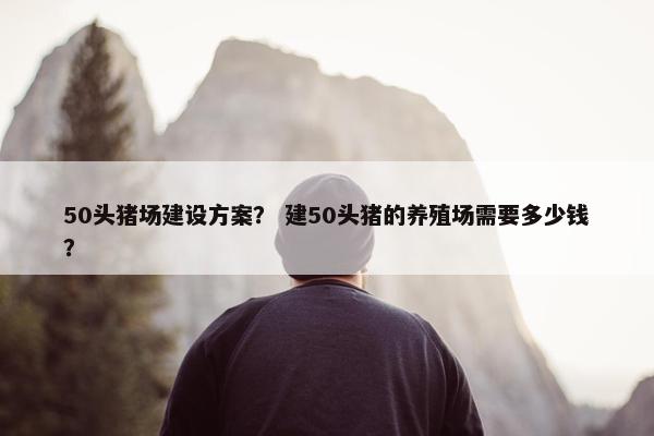 50头猪场建设方案？ 建50头猪的养殖场需要多少钱？