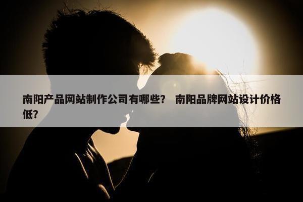南阳产品网站制作公司有哪些？ 南阳品牌网站设计价格低？
