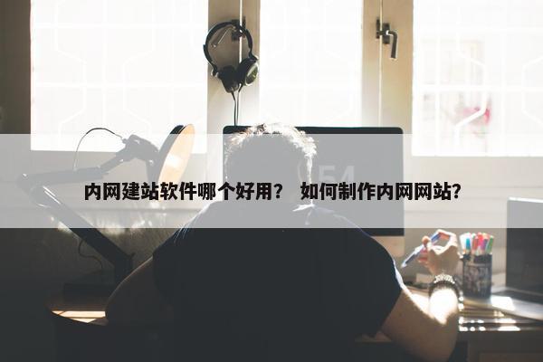 内网建站软件哪个好用？ 如何制作内网网站？