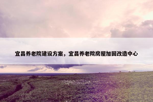 宜昌养老院建设方案，宜昌养老院房屋加固改造中心