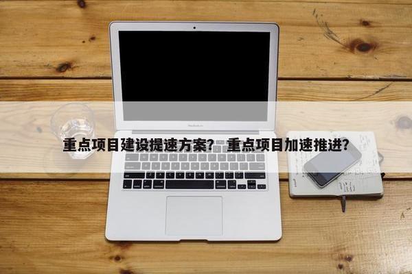 重点项目建设提速方案？ 重点项目加速推进？