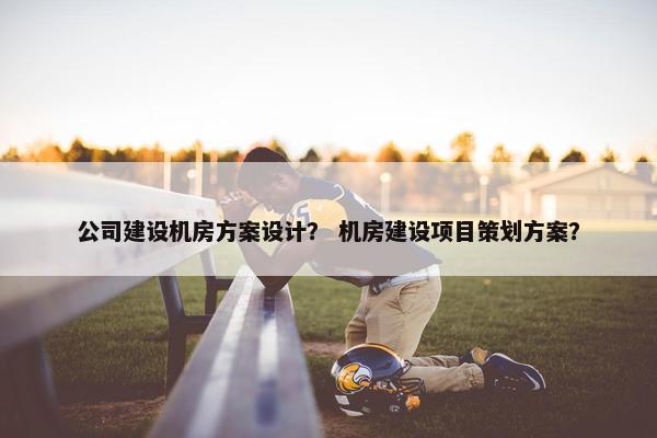 公司建设机房方案设计？ 机房建设项目策划方案？
