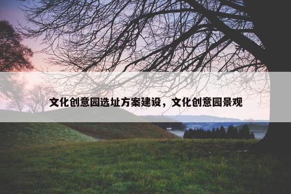 文化创意园选址方案建设，文化创意园景观