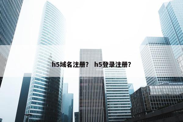 h5域名注册？ h5登录注册？