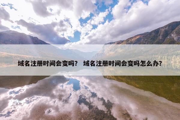 域名注册时间会变吗？ 域名注册时间会变吗怎么办？