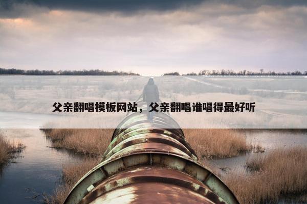 父亲翻唱模板网站，父亲翻唱谁唱得最好听