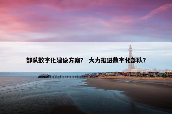 部队数字化建设方案？ 大力推进数字化部队？