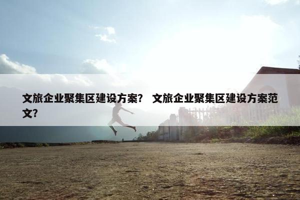 文旅企业聚集区建设方案？ 文旅企业聚集区建设方案范文？