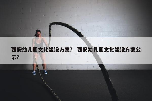 西安幼儿园文化建设方案？ 西安幼儿园文化建设方案公示？