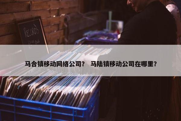 马合镇移动网络公司？ 马陆镇移动公司在哪里？
