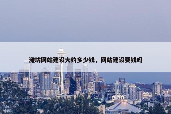潍坊网站建设大约多少钱，网站建设要钱吗