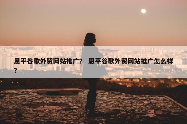 恩平谷歌外贸网站推广？ 恩平谷歌外贸网站推广怎么样？
