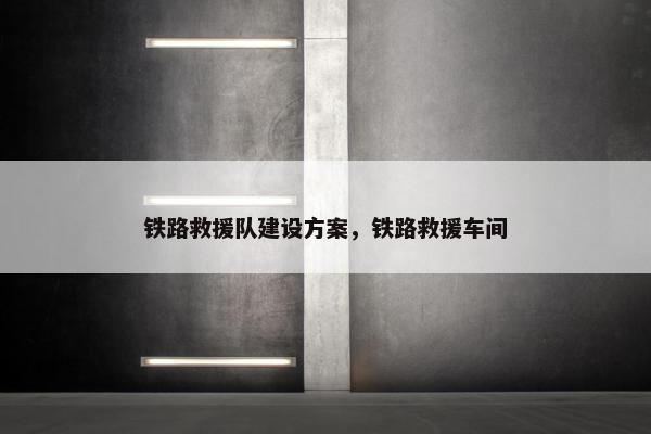 铁路救援队建设方案，铁路救援车间