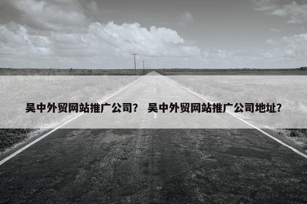 吴中外贸网站推广公司？ 吴中外贸网站推广公司地址？