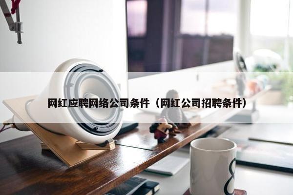 网红应聘网络公司条件（网红公司招聘条件）