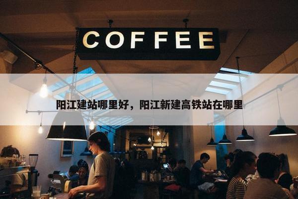 阳江建站哪里好，阳江新建高铁站在哪里