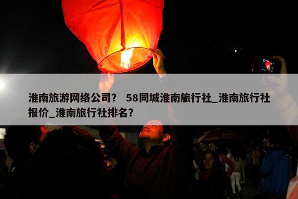 淮南旅游网络公司？ 58同城淮南旅行社_淮南旅行社报价_淮南旅行社排名？
