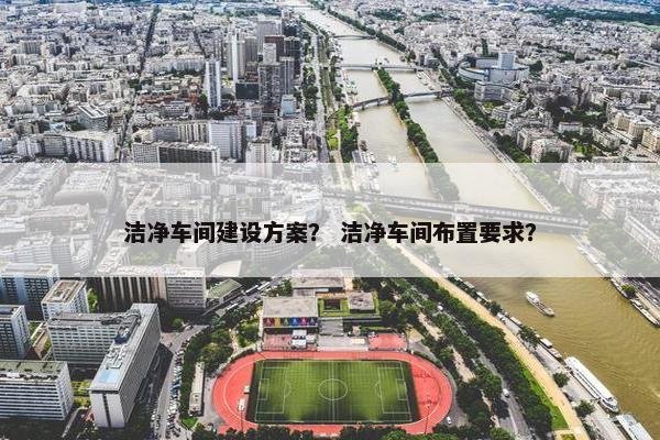 洁净车间建设方案？ 洁净车间布置要求？