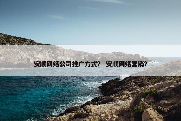 安顺网络公司推广方式？ 安顺网络营销？