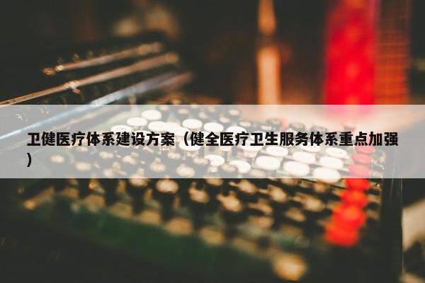 卫健医疗体系建设方案（健全医疗卫生服务体系重点加强）