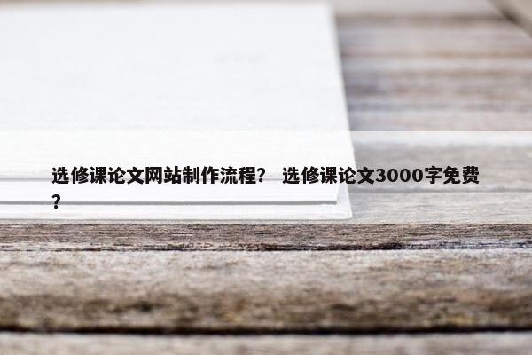 选修课论文网站制作流程？ 选修课论文3000字免费？