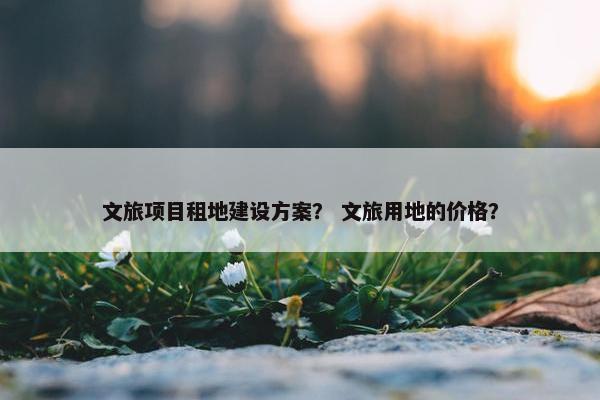 文旅项目租地建设方案？ 文旅用地的价格？