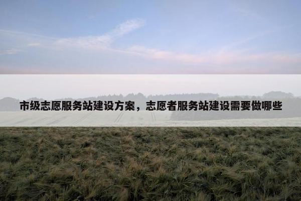 市级志愿服务站建设方案，志愿者服务站建设需要做哪些