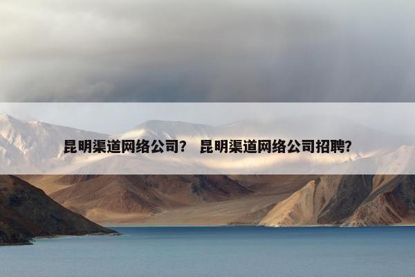 昆明渠道网络公司？ 昆明渠道网络公司招聘？