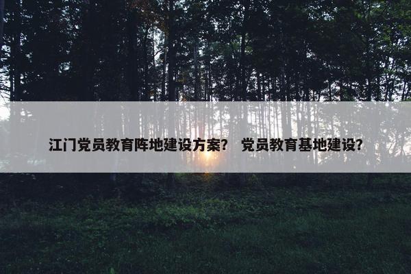江门党员教育阵地建设方案？ 党员教育基地建设？